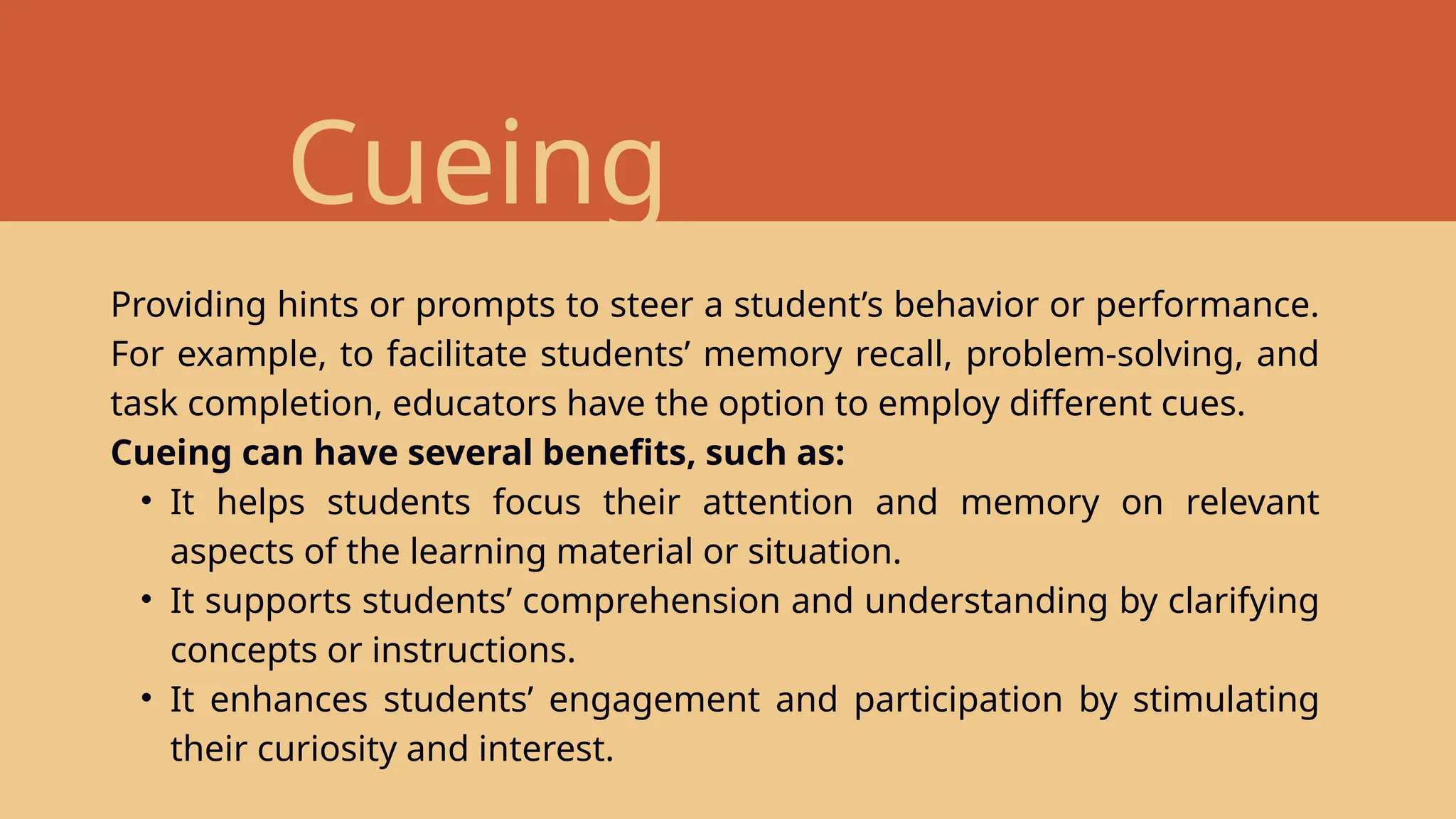 Cueing
Providing hints or prompts to steer a student’s behavior or performance.
For example, to facilitate students’ memory recall, problem-solving, and
task completion, educators have the option to employ different cues.
Cueing can have several benefits, such as:
• It helps students focus their attention and memory on relevant
aspects of the learning material or situation.
• It supports students’ comprehension and understanding by clarifying
concepts or instructions.
• It enhances students’ engagement and participation by stimulating
their curiosity and interest.
 