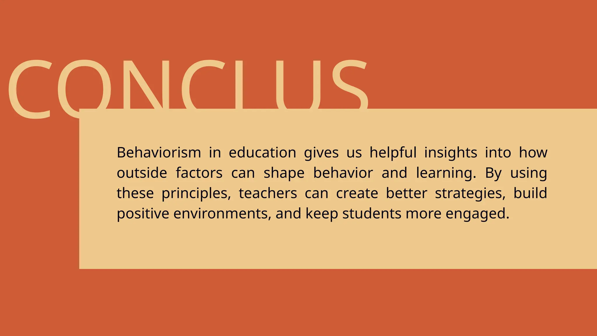 CONCLUS
ION
Behaviorism in education gives us helpful insights into how
outside factors can shape behavior and learning. By using
these principles, teachers can create better strategies, build
positive environments, and keep students more engaged.
 