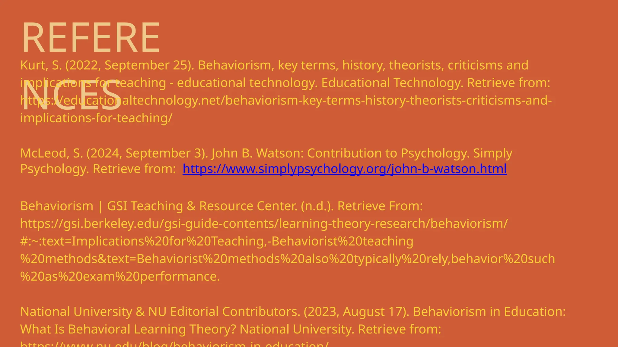 REFERE
NCES
Kurt, S. (2022, September 25). Behaviorism, key terms, history, theorists, criticisms and
implications for teaching - educational technology. Educational Technology. Retrieve from:
https://educationaltechnology.net/behaviorism-key-terms-history-theorists-criticisms-and-
implications-for-teaching/
McLeod, S. (2024, September 3). John B. Watson: Contribution to Psychology. Simply
Psychology. Retrieve from: https://www.simplypsychology.org/john-b-watson.html
Behaviorism | GSI Teaching & Resource Center. (n.d.). Retrieve From:
https://gsi.berkeley.edu/gsi-guide-contents/learning-theory-research/behaviorism/
#:~:text=Implications%20for%20Teaching,-Behaviorist%20teaching
%20methods&text=Behaviorist%20methods%20also%20typically%20rely,behavior%20such
%20as%20exam%20performance.
National University & NU Editorial Contributors. (2023, August 17). Behaviorism in Education:
What Is Behavioral Learning Theory? National University. Retrieve from:
 