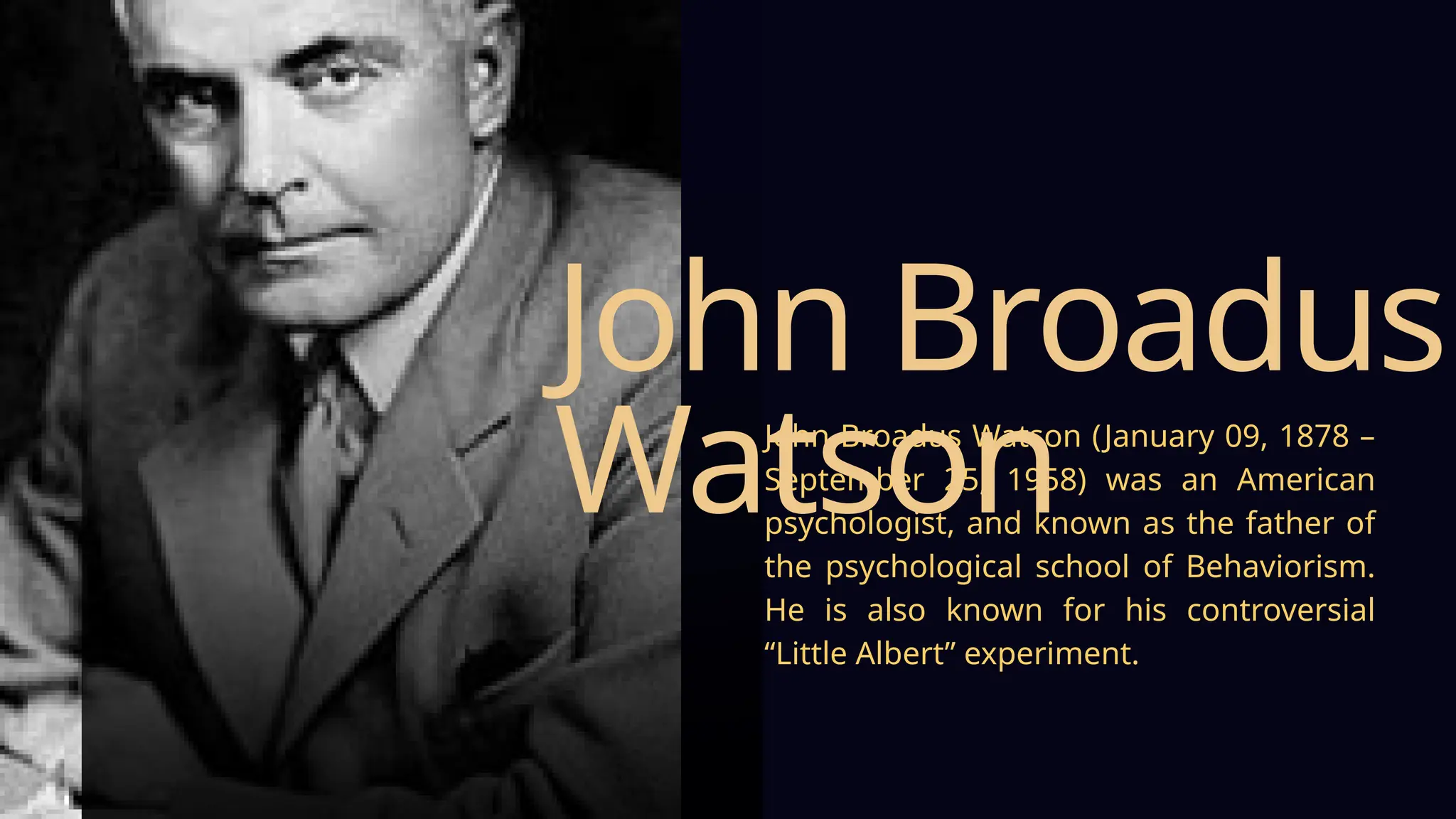 John Broadus Watson (January 09, 1878 –
September 25, 1958) was an American
psychologist, and known as the father of
the psychological school of Behaviorism.
He is also known for his controversial
“Little Albert” experiment.
John Broadus
Watson
 