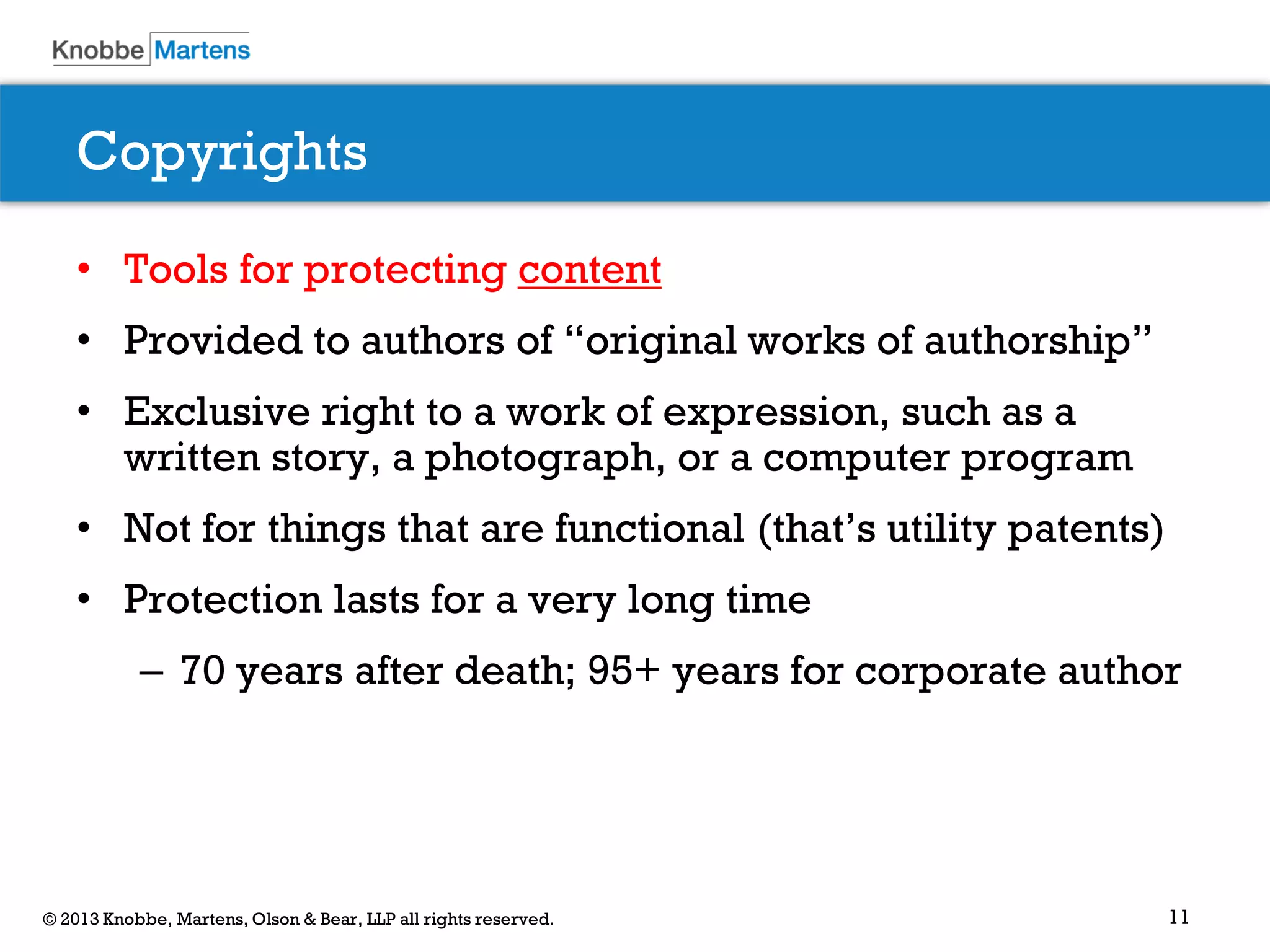 11© 2013 Knobbe, Martens, Olson & Bear, LLP all rights reserved.
Copyrights
• Tools for protecting content
• Provided to authors of “original works of authorship”
• Exclusive right to a work of expression, such as a
written story, a photograph, or a computer program
• Not for things that are functional (that’s utility patents)
• Protection lasts for a very long time
– 70 years after death; 95+ years for corporate author
 
