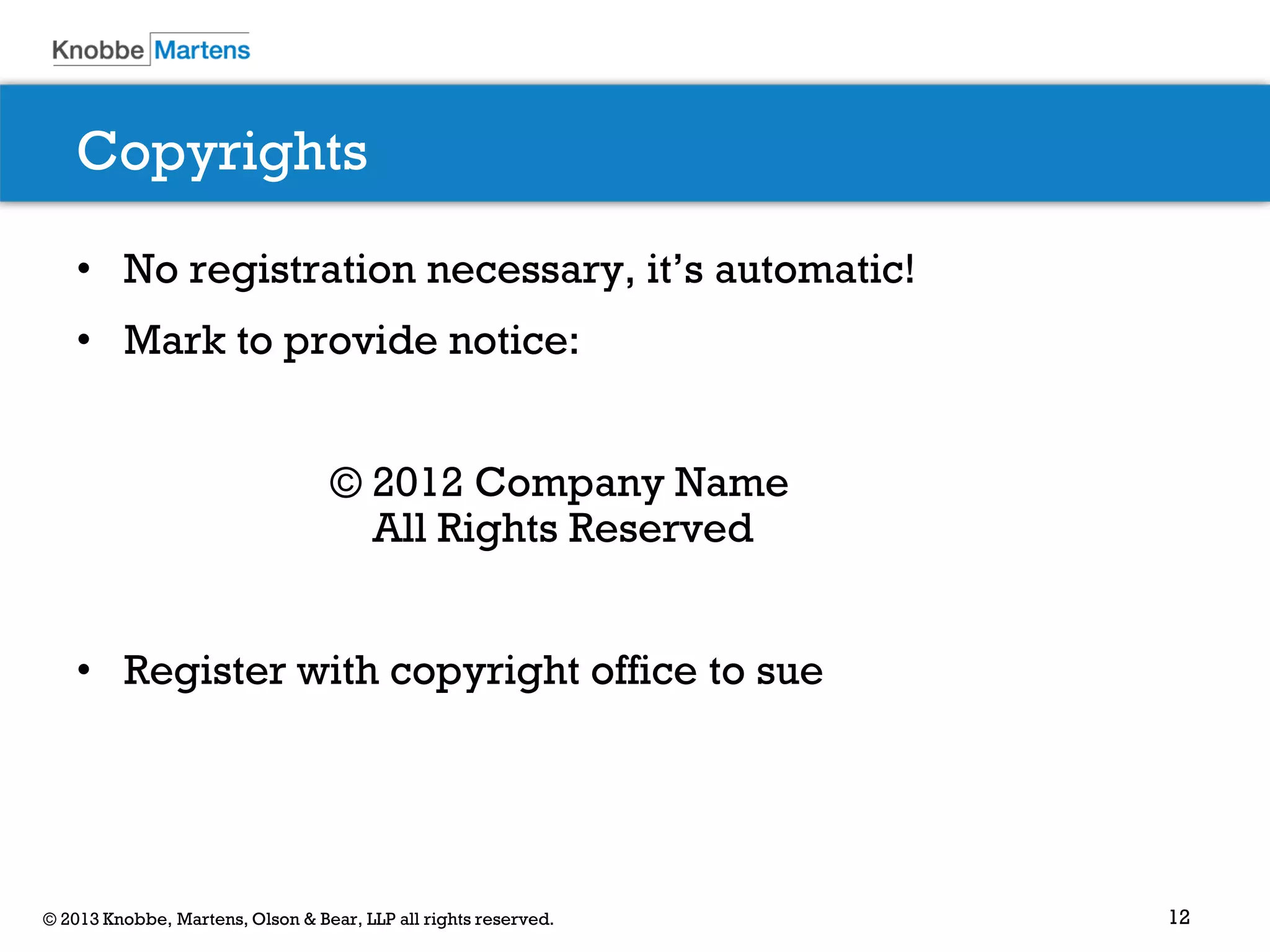 12© 2013 Knobbe, Martens, Olson & Bear, LLP all rights reserved.
Copyrights
• No registration necessary, it’s automatic!
• Mark to provide notice:
© 2012 Company Name
All Rights Reserved
• Register with copyright office to sue
 