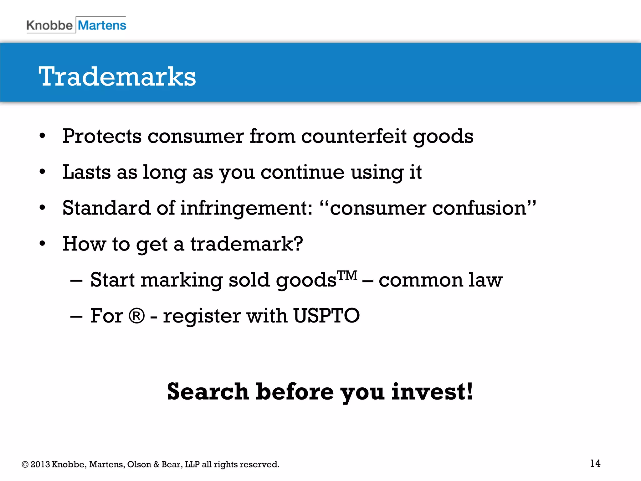 14© 2013 Knobbe, Martens, Olson & Bear, LLP all rights reserved.
Trademarks
• Protects consumer from counterfeit goods
• Lasts as long as you continue using it
• Standard of infringement: “consumer confusion”
• How to get a trademark?
– Start marking sold goodsTM – common law
– For ® - register with USPTO
Search before you invest!
 