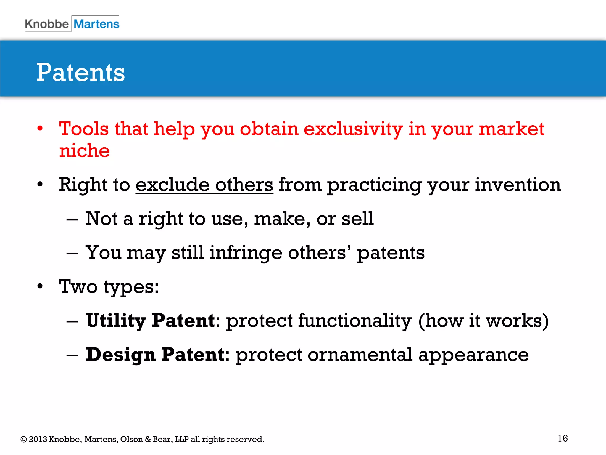 16© 2013 Knobbe, Martens, Olson & Bear, LLP all rights reserved.
Patents
• Tools that help you obtain exclusivity in your market
niche
• Right to exclude others from practicing your invention
– Not a right to use, make, or sell
– You may still infringe others’ patents
• Two types:
– Utility Patent: protect functionality (how it works)
– Design Patent: protect ornamental appearance
 