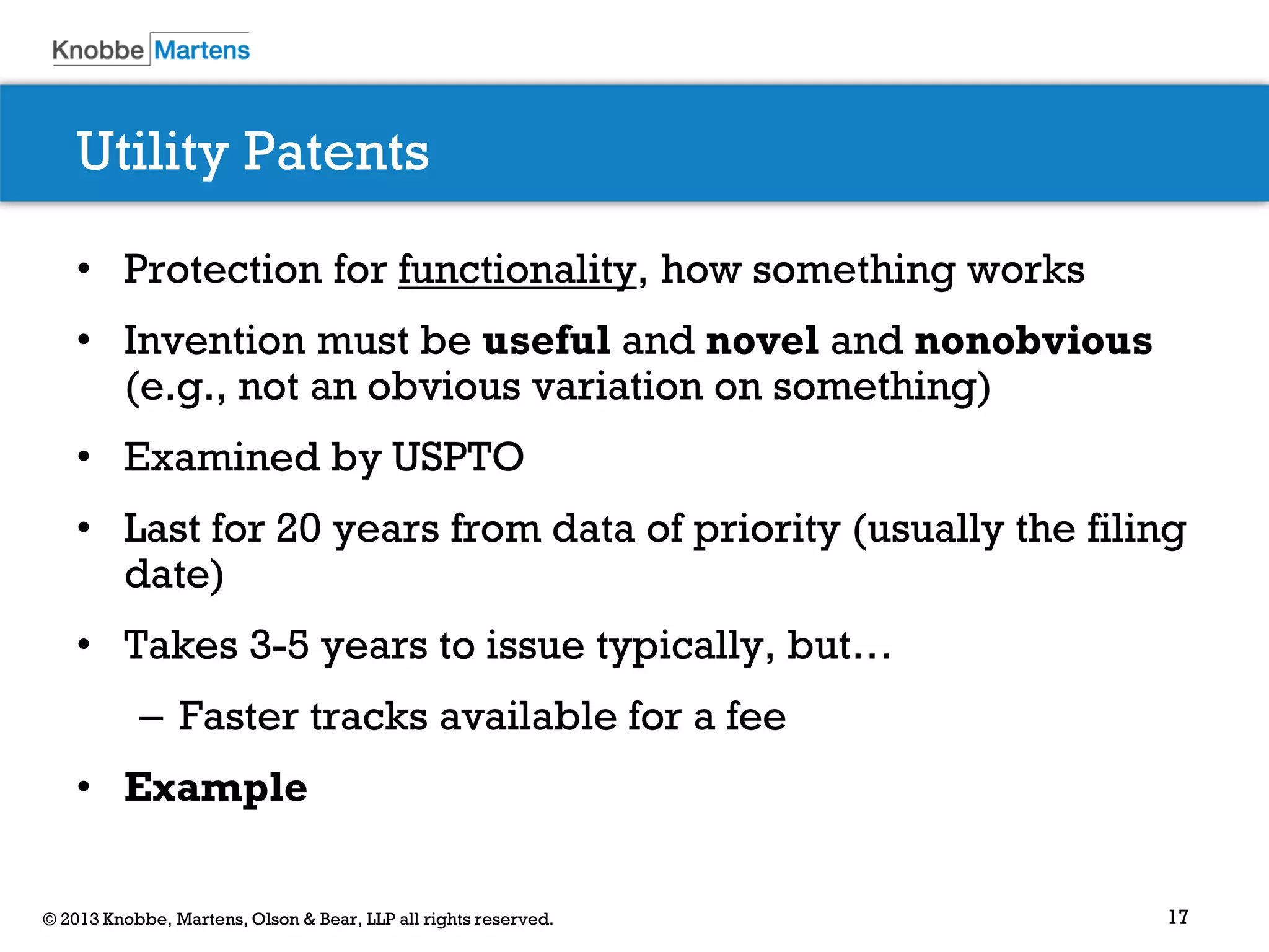 17© 2013 Knobbe, Martens, Olson & Bear, LLP all rights reserved.
Utility Patents
• Protection for functionality, how something works
• Invention must be useful and novel and nonobvious
(e.g., not an obvious variation on something)
• Examined by USPTO
• Last for 20 years from data of priority (usually the filing
date)
• Takes 3-5 years to issue typically, but…
– Faster tracks available for a fee
• Example
 