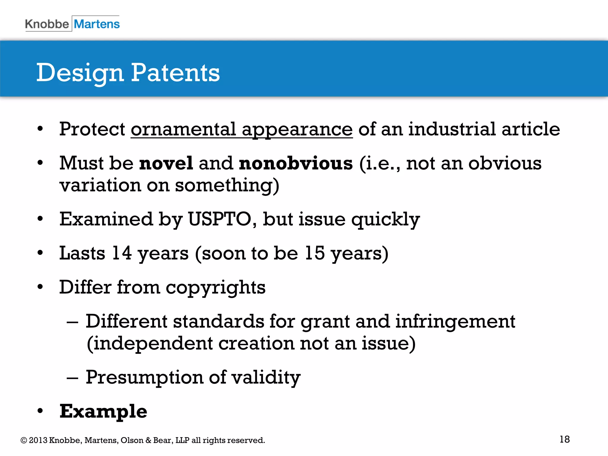 18© 2013 Knobbe, Martens, Olson & Bear, LLP all rights reserved.
Design Patents
• Protect ornamental appearance of an industrial article
• Must be novel and nonobvious (i.e., not an obvious
variation on something)
• Examined by USPTO, but issue quickly
• Lasts 14 years (soon to be 15 years)
• Differ from copyrights
– Different standards for grant and infringement
(independent creation not an issue)
– Presumption of validity
• Example
 