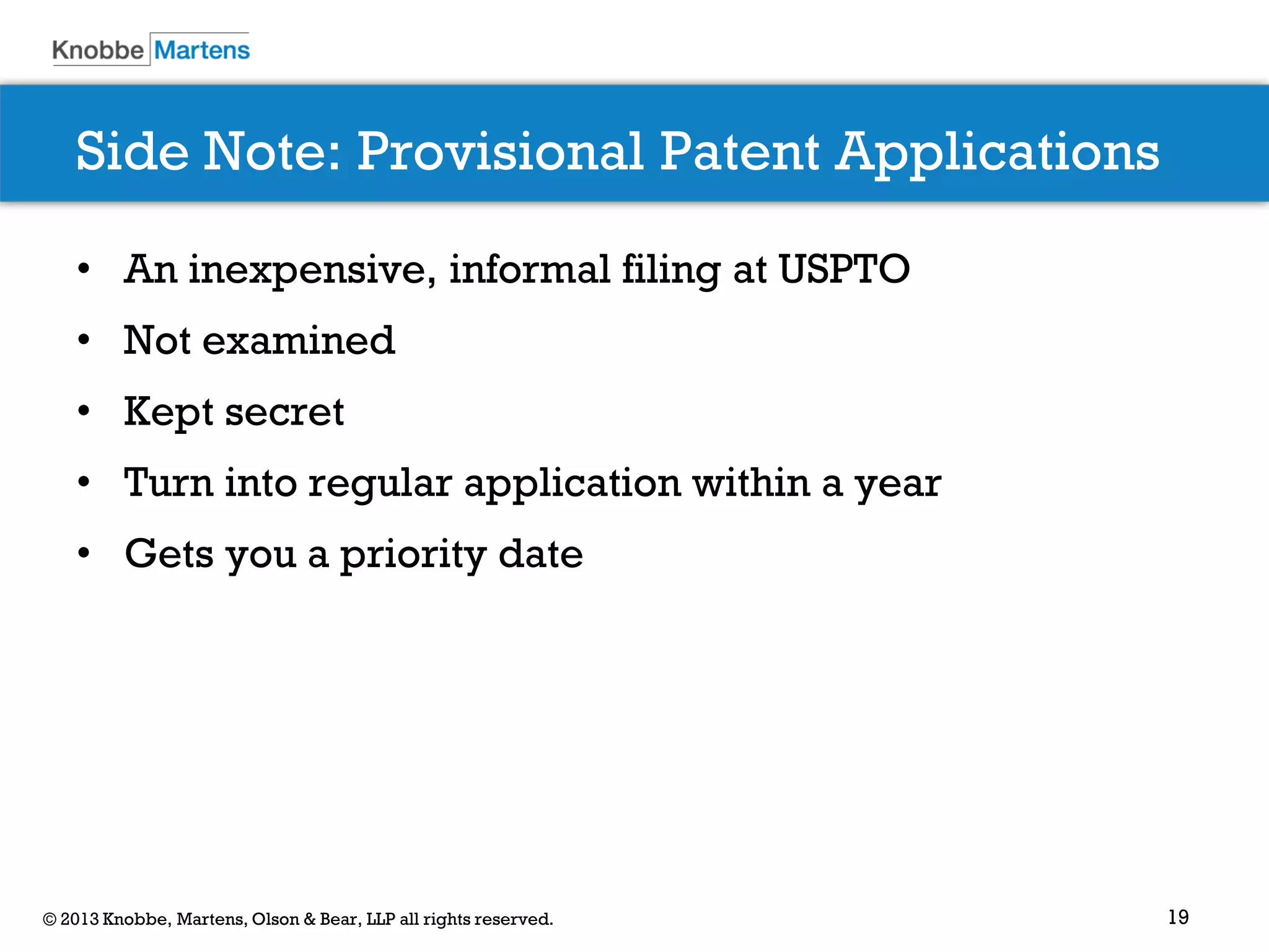 19© 2013 Knobbe, Martens, Olson & Bear, LLP all rights reserved.
Side Note: Provisional Patent Applications
• An inexpensive, informal filing at USPTO
• Not examined
• Kept secret
• Turn into regular application within a year
• Gets you a priority date
 