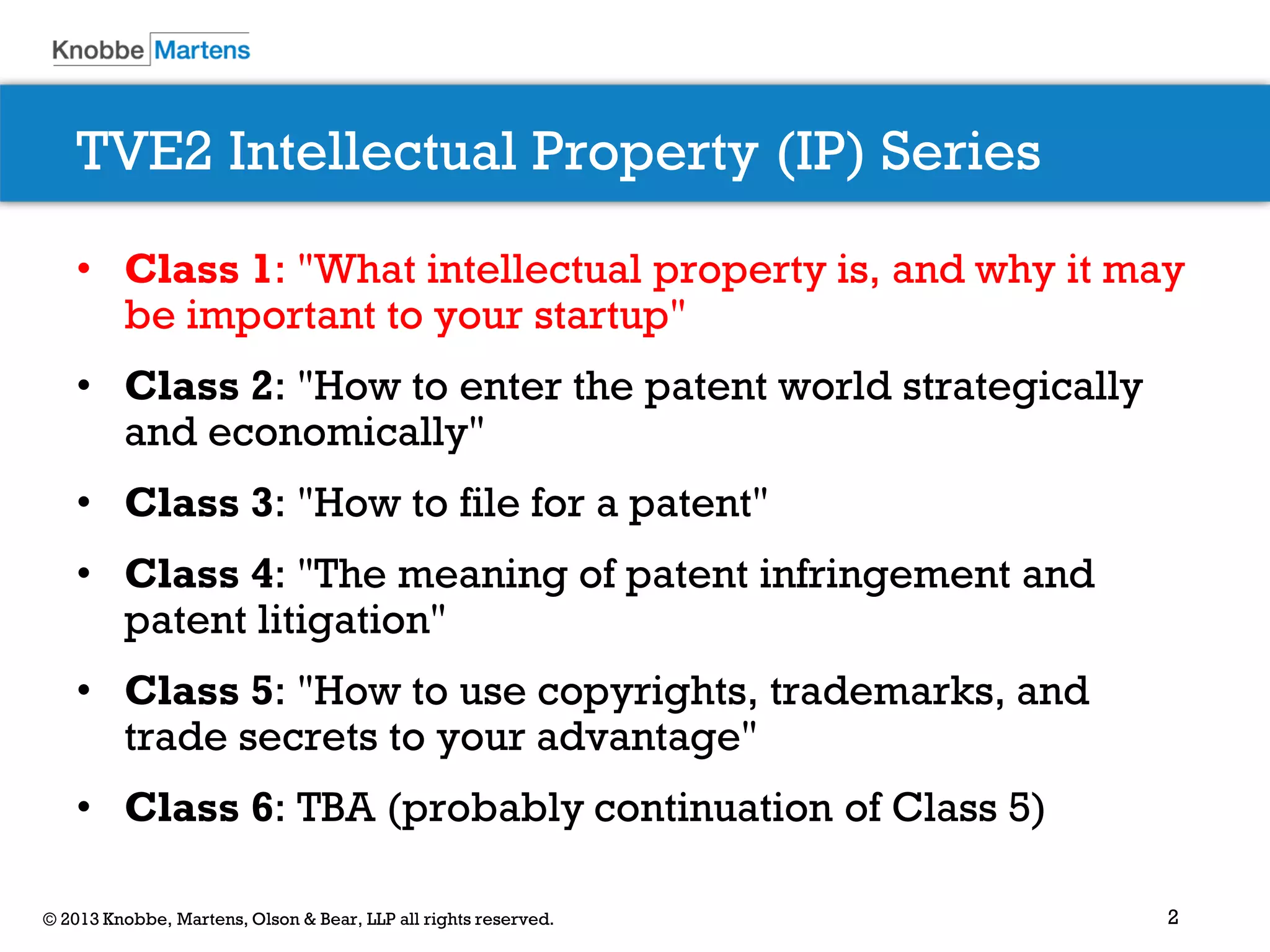 2© 2013 Knobbe, Martens, Olson & Bear, LLP all rights reserved.
TVE2 Intellectual Property (IP) Series
• Class 1: "What intellectual property is, and why it may
be important to your startup"
• Class 2: "How to enter the patent world strategically
and economically"
• Class 3: "How to file for a patent"
• Class 4: "The meaning of patent infringement and
patent litigation"
• Class 5: "How to use copyrights, trademarks, and
trade secrets to your advantage"
• Class 6: TBA (probably continuation of Class 5)
 