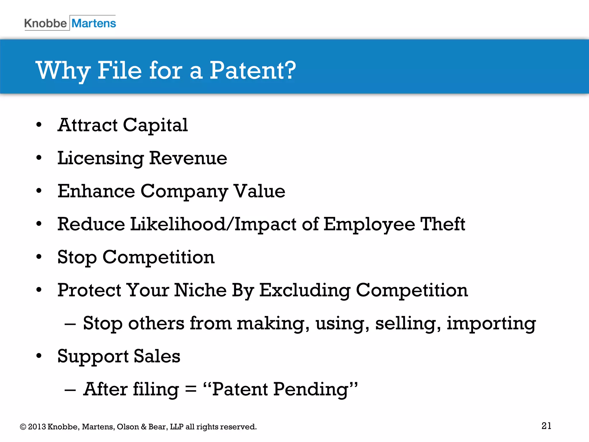 21© 2013 Knobbe, Martens, Olson & Bear, LLP all rights reserved.
Why File for a Patent?
• Attract Capital
• Licensing Revenue
• Enhance Company Value
• Reduce Likelihood/Impact of Employee Theft
• Stop Competition
• Protect Your Niche By Excluding Competition
– Stop others from making, using, selling, importing
• Support Sales
– After filing = “Patent Pending”
 