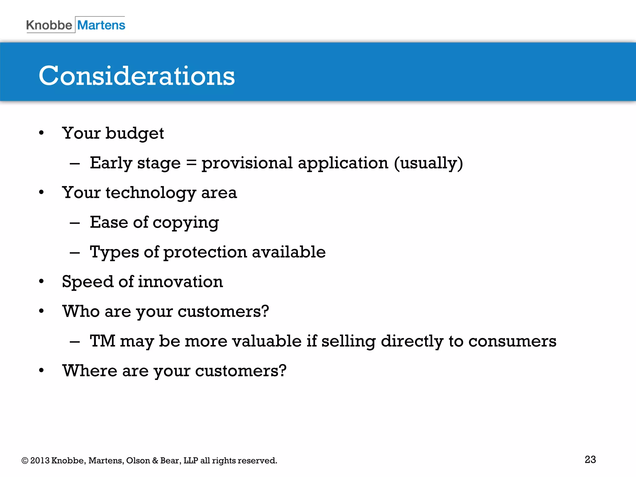 23© 2013 Knobbe, Martens, Olson & Bear, LLP all rights reserved.
Considerations
• Your budget
– Early stage = provisional application (usually)
• Your technology area
– Ease of copying
– Types of protection available
• Speed of innovation
• Who are your customers?
– TM may be more valuable if selling directly to consumers
• Where are your customers?
 