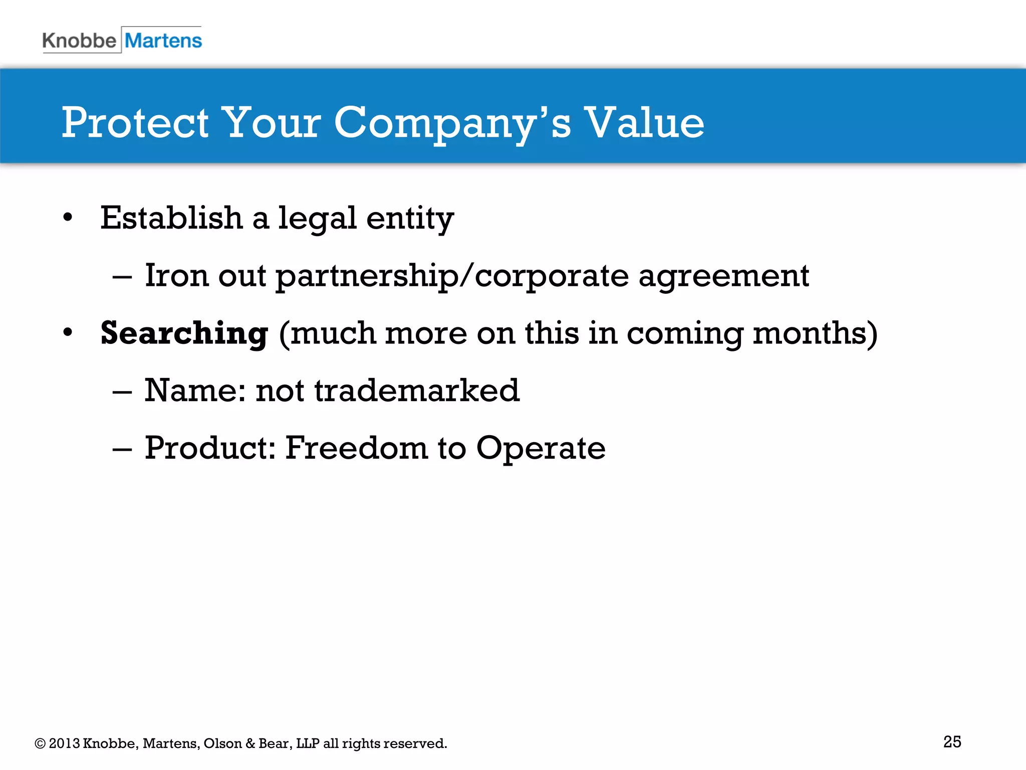 25© 2013 Knobbe, Martens, Olson & Bear, LLP all rights reserved.
Protect Your Company’s Value
• Establish a legal entity
– Iron out partnership/corporate agreement
• Searching (much more on this in coming months)
– Name: not trademarked
– Product: Freedom to Operate
 