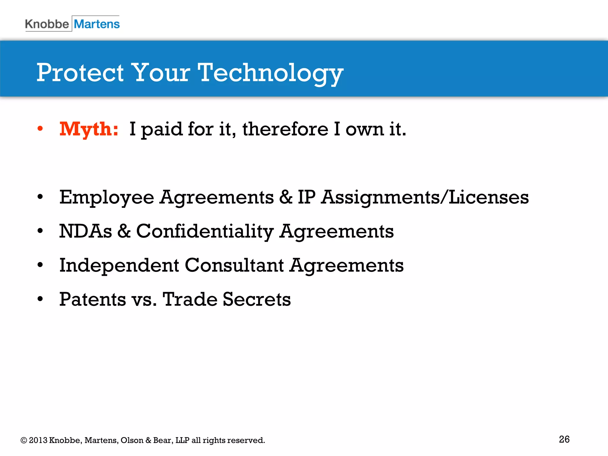 26© 2013 Knobbe, Martens, Olson & Bear, LLP all rights reserved.
Protect Your Technology
• Myth: I paid for it, therefore I own it.
• Employee Agreements & IP Assignments/Licenses
• NDAs & Confidentiality Agreements
• Independent Consultant Agreements
• Patents vs. Trade Secrets
 