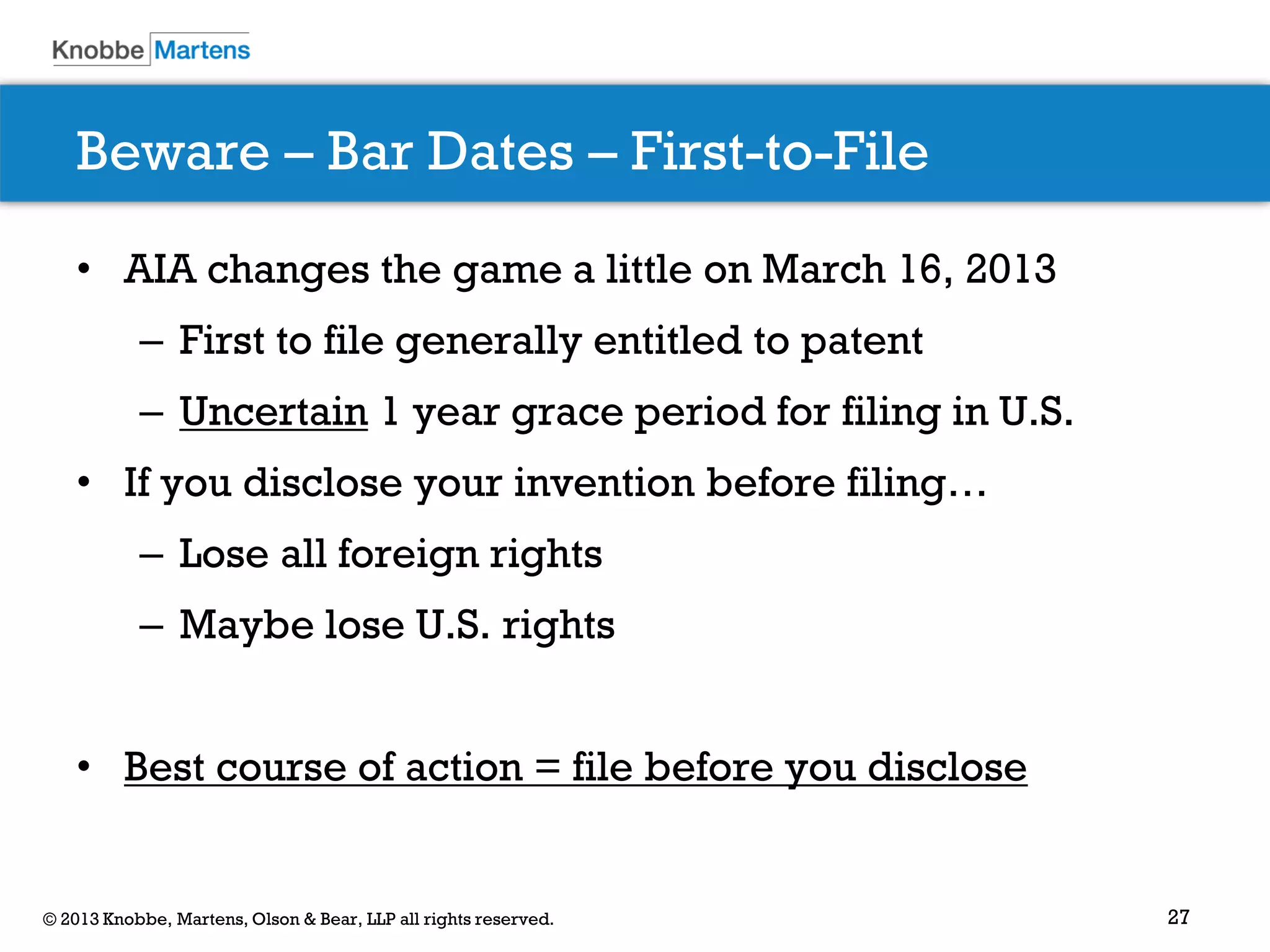 27© 2013 Knobbe, Martens, Olson & Bear, LLP all rights reserved.
Beware – Bar Dates – First-to-File
• AIA changes the game a little on March 16, 2013
– First to file generally entitled to patent
– Uncertain 1 year grace period for filing in U.S.
• If you disclose your invention before filing…
– Lose all foreign rights
– Maybe lose U.S. rights
• Best course of action = file before you disclose
 