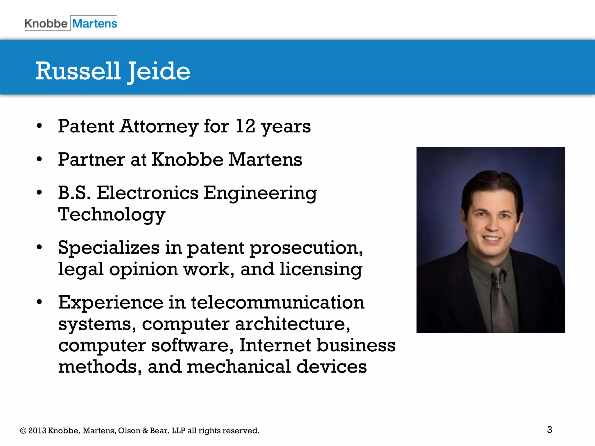 3© 2013 Knobbe, Martens, Olson & Bear, LLP all rights reserved.
Russell Jeide
• Patent Attorney for 12 years
• Partner at Knobbe Martens
• B.S. Electronics Engineering
Technology
• Specializes in patent prosecution,
legal opinion work, and licensing
• Experience in telecommunication
systems, computer architecture,
computer software, Internet business
methods, and mechanical devices
 