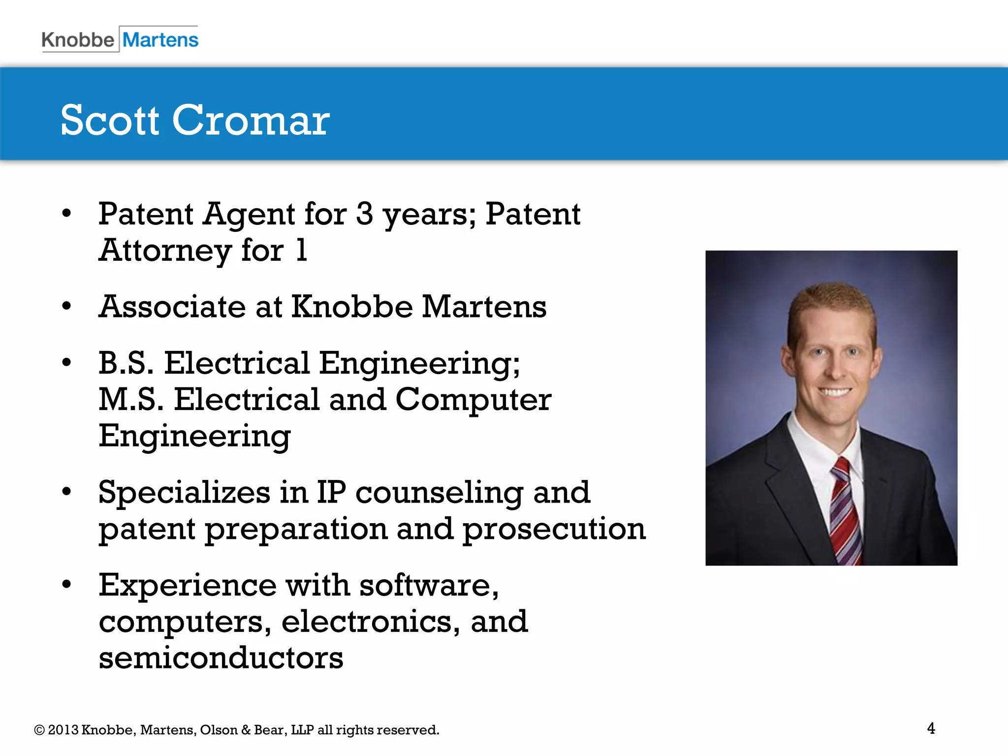 4© 2013 Knobbe, Martens, Olson & Bear, LLP all rights reserved.
Scott Cromar
• Patent Agent for 3 years; Patent
Attorney for 1
• Associate at Knobbe Martens
• B.S. Electrical Engineering;
M.S. Electrical and Computer
Engineering
• Specializes in IP counseling and
patent preparation and prosecution
• Experience with software,
computers, electronics, and
semiconductors
 