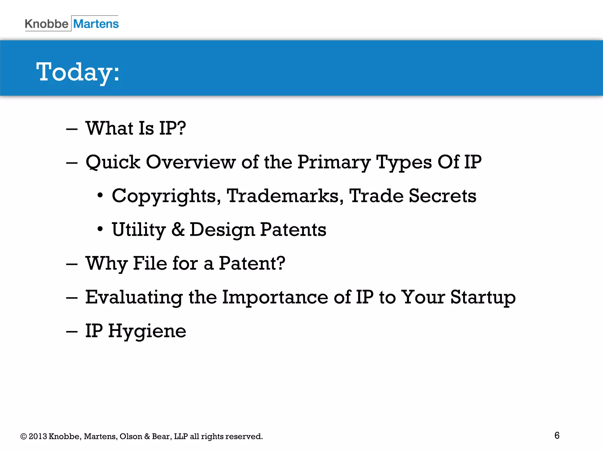 6© 2013 Knobbe, Martens, Olson & Bear, LLP all rights reserved.
Today:
– What Is IP?
– Quick Overview of the Primary Types Of IP
• Copyrights, Trademarks, Trade Secrets
• Utility & Design Patents
– Why File for a Patent?
– Evaluating the Importance of IP to Your Startup
– IP Hygiene
 