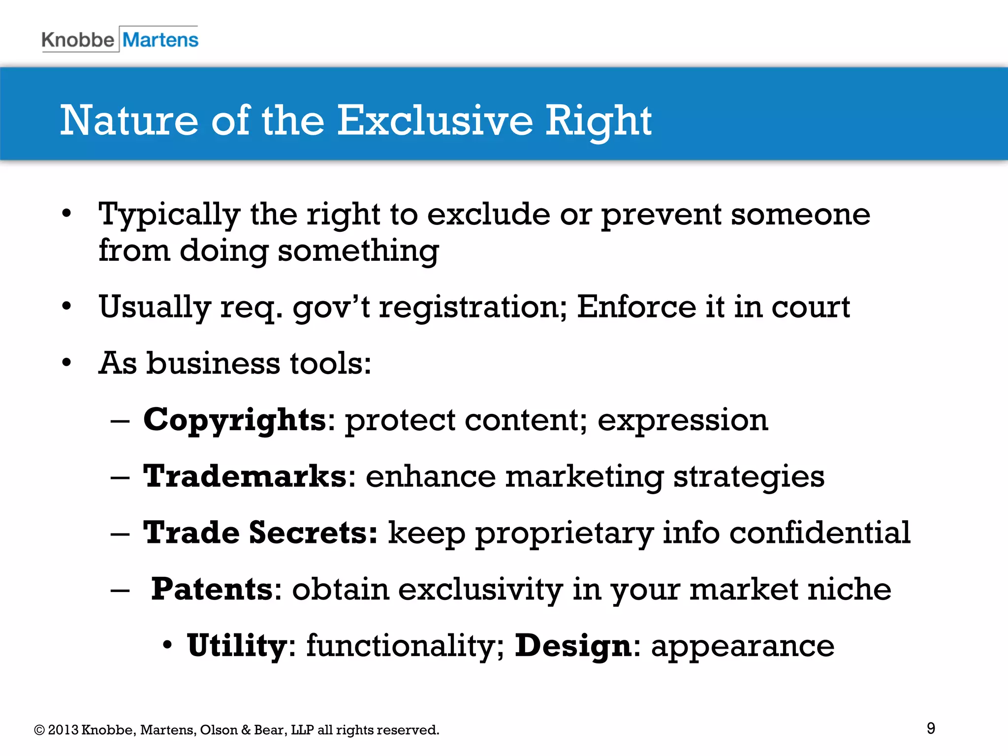 9© 2013 Knobbe, Martens, Olson & Bear, LLP all rights reserved.
Nature of the Exclusive Right
• Typically the right to exclude or prevent someone
from doing something
• Usually req. gov’t registration; Enforce it in court
• As business tools:
– Copyrights: protect content; expression
– Trademarks: enhance marketing strategies
– Trade Secrets: keep proprietary info confidential
– Patents: obtain exclusivity in your market niche
• Utility: functionality; Design: appearance
 