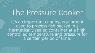 The Pressure Cooker
It’s an important canning equipment
used to process fish packed in a
hermetically sealed container at a high
controlled temperature and pressure for
a certain period of time.
 