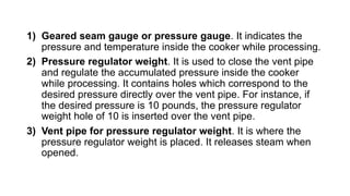 1) Geared seam gauge or pressure gauge. It indicates the
pressure and temperature inside the cooker while processing.
2) Pressure regulator weight. It is used to close the vent pipe
and regulate the accumulated pressure inside the cooker
while processing. It contains holes which correspond to the
desired pressure directly over the vent pipe. For instance, if
the desired pressure is 10 pounds, the pressure regulator
weight hole of 10 is inserted over the vent pipe.
3) Vent pipe for pressure regulator weight. It is where the
pressure regulator weight is placed. It releases steam when
opened.
 