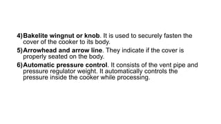 4)Bakelite wingnut or knob. It is used to securely fasten the
cover of the cooker to its body.
5)Arrowhead and arrow line. They indicate if the cover is
properly seated on the body.
6)Automatic pressure control. It consists of the vent pipe and
pressure regulator weight. It automatically controls the
pressure inside the cooker while processing.
 
