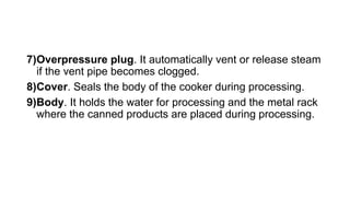 7)Overpressure plug. It automatically vent or release steam
if the vent pipe becomes clogged.
8)Cover. Seals the body of the cooker during processing.
9)Body. It holds the water for processing and the metal rack
where the canned products are placed during processing.
 
