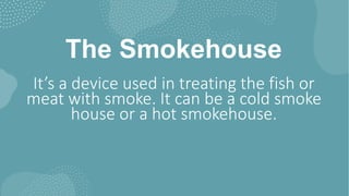 The Smokehouse
It’s a device used in treating the fish or
meat with smoke. It can be a cold smoke
house or a hot smokehouse.
 