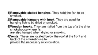 1)Removable slatted benches. They hold the fish to be
smoked.
2)Removable hangers with hook. They are used for
hanging fish to be dried or smoked.
3)Wooden hooks. They are nailed from the top of a the drier
smokehouse where fish
are also hanged when drying or smoking.
4)Vents. These are located below the roof at the front and
back of the smokehouse to
provide the necessary air circulation.
 