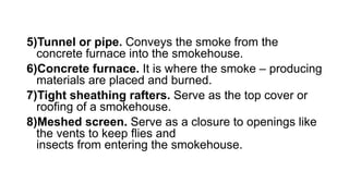 5)Tunnel or pipe. Conveys the smoke from the
concrete furnace into the smokehouse.
6)Concrete furnace. It is where the smoke – producing
materials are placed and burned.
7)Tight sheathing rafters. Serve as the top cover or
roofing of a smokehouse.
8)Meshed screen. Serve as a closure to openings like
the vents to keep flies and
insects from entering the smokehouse.
 