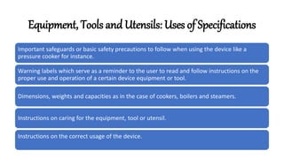 Equipment, Tools and Utensils: Uses of Specifications
Important safeguards or basic safety precautions to follow when using the device like a
pressure cooker for instance.
Warning labels which serve as a reminder to the user to read and follow instructions on the
proper use and operation of a certain device equipment or tool.
Dimensions, weights and capacities as in the case of cookers, boilers and steamers.
Instructions on caring for the equipment, tool or utensil.
Instructions on the correct usage of the device.
 