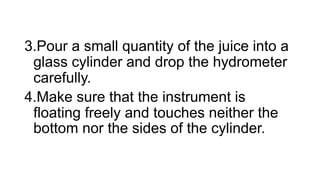 3.Pour a small quantity of the juice into a
glass cylinder and drop the hydrometer
carefully.
4.Make sure that the instrument is
floating freely and touches neither the
bottom nor the sides of the cylinder.
 