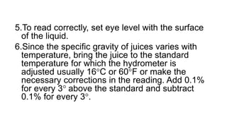 5.To read correctly, set eye level with the surface
of the liquid.
6.Since the specific gravity of juices varies with
temperature, bring the juice to the standard
temperature for which the hydrometer is
adjusted usually 16C or 60F or make the
necessary corrections in the reading. Add 0.1%
for every 3 above the standard and subtract
0.1% for every 3.
 