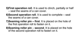 5)First operation roll. It is used to clinch, partially or half
– seal the seams of a can cover.
6)Second operation roll. It is used to complete – seal
the seams of a can cover.
7)Seaming roller pin – first. It is placed on the hole of
the first operation roll to fasten on it.
8)Seaming roller pin – second. It is placed on the hole
of the second operation roll to fasten on it.
 