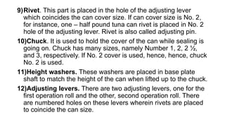 9)Rivet. This part is placed in the hole of the adjusting lever
which coincides the can cover size. If can cover size is No. 2,
for instance, one – half pound tuna can rivet is placed in No. 2
hole of the adjusting lever. Rivet is also called adjusting pin.
10)Chuck. It is used to hold the cover of the can while sealing is
going on. Chuck has many sizes, namely Number 1, 2, 2 ½,
and 3, respectively. If No. 2 cover is used, hence, hence, chuck
No. 2 is used.
11)Height washers. These washers are placed in base plate
shaft to match the height of the can when lifted up to the chuck.
12)Adjusting levers. There are two adjusting levers, one for the
first operation roll and the other, second operation roll. There
are numbered holes on these levers wherein rivets are placed
to coincide the can size.
 