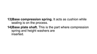 13)Base compression spring. It acts as cushion while
sealing is on the process.
14)Base plate shaft. This is the part where compression
spring and height washers are
inserted.
 