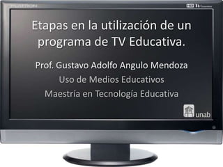 Etapas en la utilización de un
 programa de TV Educativa.
Prof. Gustavo Adolfo Angulo Mendoza
      Uso de Medios Educativos
  Maestría en Tecnología Educativa
 