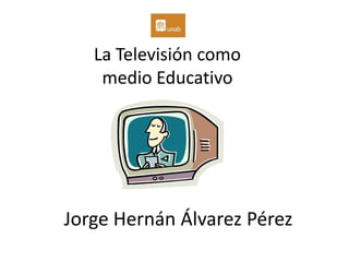 La Televisión como
    medio Educativo




Jorge Hernán Álvarez Pérez
 