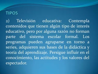 2)    Televisión    educativa:    Contempla
contenidos que tienen algún tipo de interés
educativo, pero por alguna razón no forman
parte del sistema escolar formal. Los
programas pueden agruparse en torno a
series, adquieren sus bases de la didáctica y
teoría del aprendizaje. Persigue influir en el
conocimiento, las actitudes y los valores del
espectador.
 