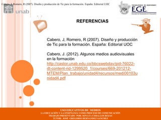 Cabero, J, Romero, R (2007). Diseño y producción de Tic para la formación. España: Editorial UOC




                                                                  REFERENCIAS



                                        Cabero, J, Romero, R (2007). Diseño y producción
                                        de Tic para la formación. España: Editorial UOC

                                        Cabero, J. (2012). Algunos medios audiovisuales
                                        en la formación
                                        http://castor.unab.edu.co/bbcswebdav/pid-76022-
                                        dt-content-rid-1299520_1/courses/669-201212-
                                        MTEM/Plan_trabajo/unidad4/recursos/medi00103u
                                        nidad4.pdf




                                                    USO EDUCATIVOS DE MEDIOS
                                  LA EDUCACIÓN Y LA ENSEÑANZA COMO PROCESO DE COMUNICACIÓN
                                        TRABAJO PRESENTADO POR: SONATA CEBALLOS ROJAS
                                           TUTOR: JOSÉ GREGORIO HERNANDEZ SANCHEZ
 