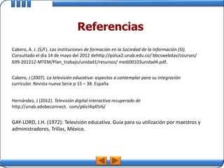 Referencias
Cabero, A. J. (S/F). Las instituciones de formación en la Sociedad de la Información (SI).
Consultado el día 14 de mayo del 2012 dehttp://polux2.unab.edu.co/ bbcswebdav/courses/
699-201212-MTEM/Plan_trabajo/unidad1/resursos/ medi00103unidad4.pdf.


Cabero, J (2007). La televisión educativa: aspectos a contemplar para su integración
curricular. Revista nueva Serie p 15 – 38. España


Hernández, J (2012). Televisión digital interactiva recuperado de
http://unab.adobeconnect. com/p6icl4q45r6/


GAY-LORD, J.H. (1972): Televisión educativa. Guía para su utilización por maestros y
administradores, Trillas, México.
 