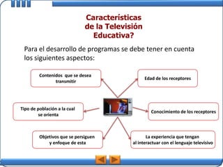 Características
                              de la Televisión
                                Educativa?
 Para el desarrollo de programas se debe tener en cuenta
 los siguientes aspectos:

         Contenidos que se desea
                                                 Edad de los receptores
                transmitir




Tipo de población a la cual
                                                    Conocimiento de los receptores
        se orienta



         Objetivos que se persiguen               La experiencia que tengan
             y enfoque de esta             al interactuar con el lenguaje televisivo
 