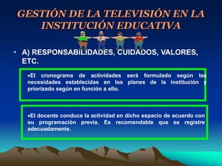 GESTIÓN DE LA TELEVISIÓN EN LA
INSTITUCIÓN EDUCATIVA
• A) RESPONSABILIDADES, CUIDADOS, VALORES,
ETC.
El cronograma de actividades será formulado según las
necesidades establecidas en los planes de la institución y
priorizado según en función a ello.
El docente conduce la actividad en dicho espacio de acuerdo con
su programación previa. Es recomendable que se registre
adecuadamente.
 