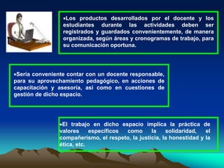 Los productos desarrollados por el docente y los
estudiantes durante las actividades deben ser
registrados y guardados convenientemente, de manera
organizada, según áreas y cronogramas de trabajo, para
su comunicación oportuna.
Sería conveniente contar con un docente responsable,
para su aprovechamiento pedagógico, en acciones de
capacitación y asesoría, así como en cuestiones de
gestión de dicho espacio.
El trabajo en dicho espacio implica la práctica de
valores específicos como la solidaridad, el
compañerismo, el respeto, la justicia, la honestidad y la
ética, etc.
 