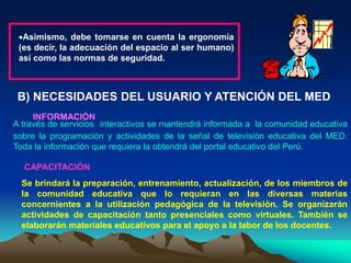 Asimismo, debe tomarse en cuenta la ergonomía
(es decir, la adecuación del espacio al ser humano)
así como las normas de seguridad.
B) NECESIDADES DEL USUARIO Y ATENCIÓN DEL MED
INFORMACIÓN
A través de servicios interactivos se mantendrá informada a la comunidad educativa
sobre la programación y actividades de la señal de televisión educativa del MED.
Toda la información que requiera la obtendrá del portal educativo del Perú.
CAPACITACIÓN
Se brindará la preparación, entrenamiento, actualización, de los miembros de
la comunidad educativa que lo requieran en las diversas materias
concernientes a la utilización pedagógica de la televisión. Se organizarán
actividades de capacitación tanto presenciales como virtuales. También se
elaborarán materiales educativos para el apoyo a la labor de los docentes.
 
