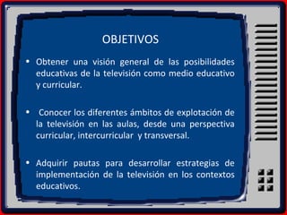 OBJETIVOS
• Obtener una visión general de las posibilidades
educativas de la televisión como medio educativo
y curricular.
• Conocer los diferentes ámbitos de explotación de
la televisión en las aulas, desde una perspectiva
curricular, intercurricular y transversal.
• Adquirir pautas para desarrollar estrategias de
implementación de la televisión en los contextos
educativos.
 