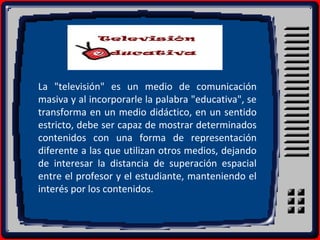La "televisión" es un medio de comunicación
masiva y al incorporarle la palabra "educativa", se
transforma en un medio didáctico, en un sentido
estricto, debe ser capaz de mostrar determinados
contenidos con una forma de representación
diferente a las que utilizan otros medios, dejando
de interesar la distancia de superación espacial
entre el profesor y el estudiante, manteniendo el
interés por los contenidos.
 