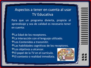 Aspectos a tener en cuenta al usar
TV Educativa
Para que un programa divierta, propicie el
aprendizaje y sea de calidad es necesario tener
en cuenta:
La Edad de los receptores.
La Interacción con el lenguaje utilizado.
Los Contenidos a transmitir.
Las habilidades cognitivas de los receptores.
Los objetivos a alcanzar.
El papel de la TV en el currículo.
El contexto o realidad inmediata.
 
