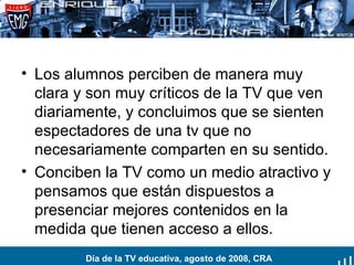 Los alumnos perciben de manera muy clara y son muy críticos de la TV que ven diariamente, y concluimos que se sienten espectadores de una tv que no necesariamente comparten en su sentido. Conciben la TV como un medio atractivo y pensamos que están dispuestos a presenciar mejores contenidos en la medida que tienen acceso a ellos. Día de la TV educativa, agosto de 2008, CRA 