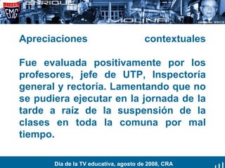 Apreciaciones contextuales Fue evaluada positivamente por los profesores, jefe de UTP, Inspectoría general y rectoría. Lamentando que no se pudiera ejecutar en la jornada de la tarde a raíz de la suspensión de la clases en toda la comuna por mal tiempo. Día de la TV educativa, agosto de 2008, CRA 