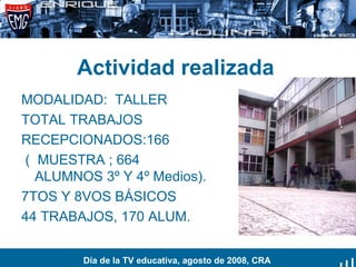Actividad realizada MODALIDAD:  TALLER TOTAL TRABAJOS RECEPCIONADOS:166  (  MUESTRA ; 664 ALUMNOS 3º Y 4º Medios). 7TOS Y 8VOS BÁSICOS 44 TRABAJOS, 170 ALUM. Día de la TV educativa, agosto de 2008, CRA 