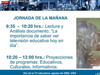 JORNADA DE LA MAÑANA 9:35  -  10:20 hrs.:  Lectura y Análisis documento, “La importancia de saber ver televisión educativa hoy en día”. 10:20 – 12:00 hrs.:  Proyecciones de programas: Educativos, Culturales, Informativos.  Día de la TV educativa, agosto de 2008, CRA 